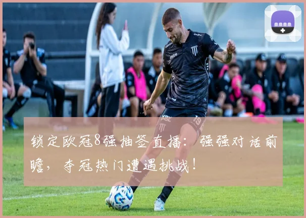 锁定欧冠8强抽签直播：强强对话前瞻，夺冠热门遭遇挑战！