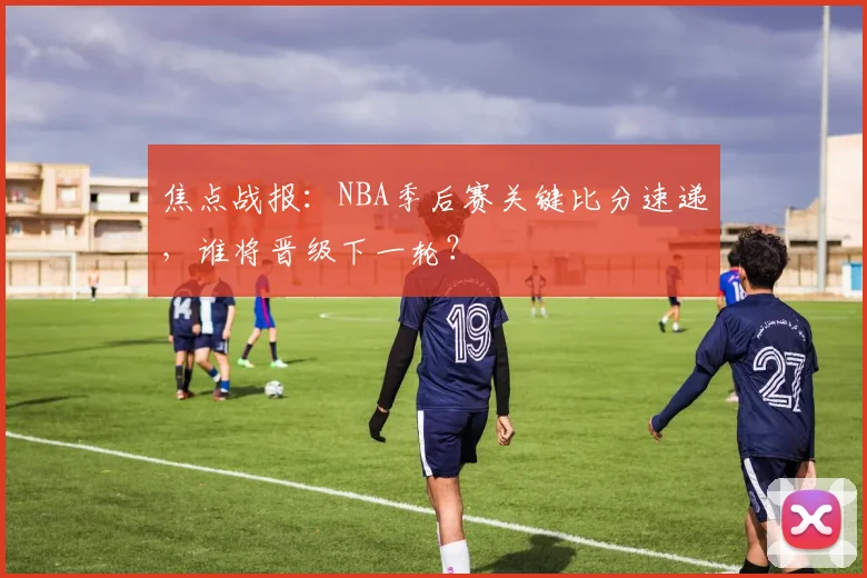 焦点战报：NBA季后赛关键比分速递，谁将晋级下一轮？