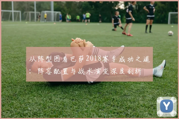 从阵型图看巴萨2018赛季成功之道:阵容配置与战术演变深度剖析