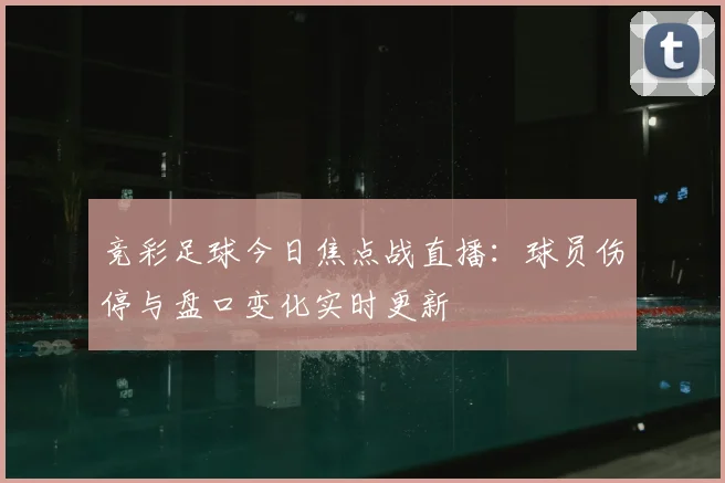 竞彩足球今日焦点战直播：球员伤停与盘口变化实时更新